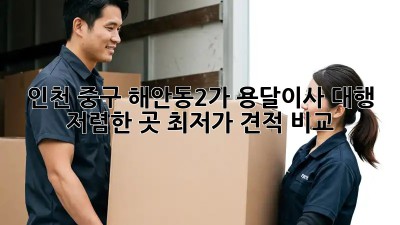 인천 중구 해안동2가 용달이사 대행, 저렴한 곳 최저가 견적 비교! 🚚